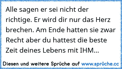 Alle sagen er sei nicht der richtige. Er wird dir nur das Herz brechen. Am Ende hatten sie zwar Recht aber du hattest die beste Zeit deines Lebens mit IHM...♥