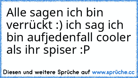 Alle sagen ich bin verrückt :) ich sag ich bin aufjedenfall cooler als ihr spiser :P