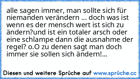 alle sagen immer, man sollte sich für niemanden verändern ... doch was ist wenn es der mensch wert ist sich zu ändern?
und ist ein totaler arsch oder eine schlampe dann die ausnahme der regel? o.O zu denen sagt man doch immer sie sollen sich ändern!...