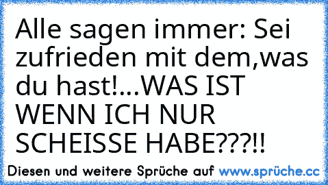 Alle sagen immer: Sei zufrieden mit dem,was du hast!...WAS IST WENN ICH NUR SCHEISSE HABE???!!