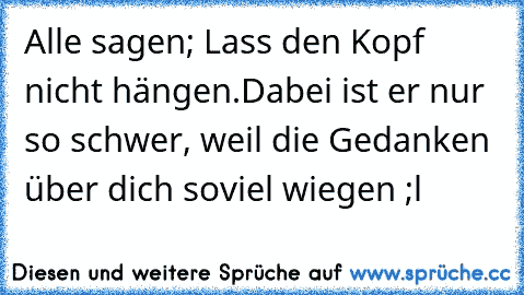 Alle sagen; Lass den Kopf nicht hängen.
Dabei ist er nur so schwer, weil die Gedanken über dich soviel wiegen ;l