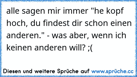 alle sagen mir immer "he kopf hoch, du findest dir schon einen anderen." - was aber, wenn ich keinen anderen will? ;( ♥