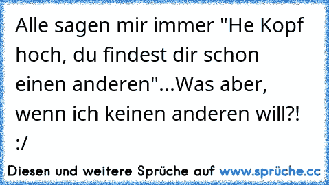 Alle sagen mir immer "He Kopf hoch, du findest dir schon einen anderen"...
Was aber, wenn ich keinen anderen will?! :/