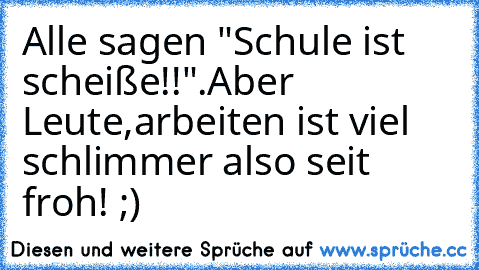 Alle sagen "Schule ist scheiße!!".Aber Leute,arbeiten ist viel schlimmer also seit froh! ;)