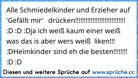 Alle Schmiedelkinder und Erzieher auf 'Gefällt mir'
   drücken!!!!!!!!!!!!!!!!!!!!!!!!!!!!! :D :D :D
ja ich weiß kaum einer weiß was das is aber wers weiß  liken!!! :D
Heimkinder sind eh die besten!!!!!!!! :D :D