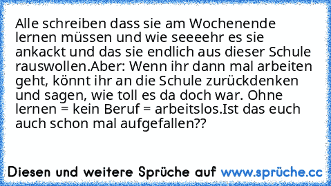 Alle schreiben dass sie am Wochenende lernen müssen und wie seeeehr es sie ankackt und das sie endlich aus dieser Schule rauswollen.
Aber: Wenn ihr dann mal arbeiten geht, könnt ihr an die Schule zurückdenken und sagen, wie toll es da doch war. Ohne lernen = kein Beruf = arbeitslos.
Ist das euch auch schon mal aufgefallen??