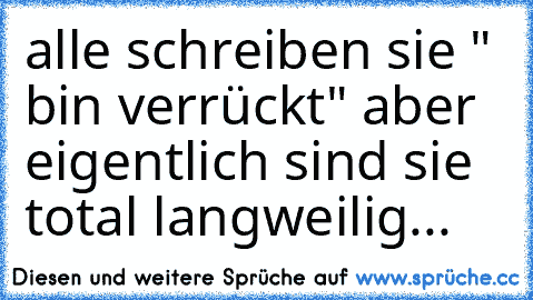 alle schreiben sie " bin verrückt" aber eigentlich sind sie total langweilig...