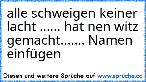 alle schweigen keiner lacht ...... hat nen witz gemacht
....... Namen einfügen