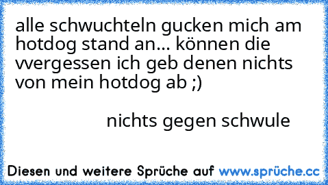 alle schwuchteln gucken mich am hotdog stand an... können die vvergessen ich geb denen nichts von mein hotdog ab ;)                                                                                                        nichts gegen schwule