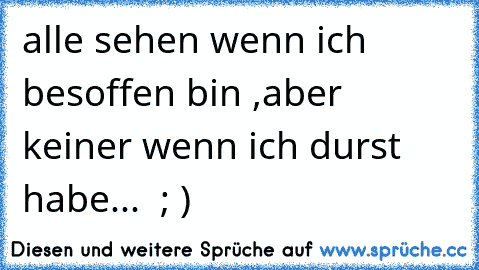 alle sehen wenn ich besoffen bin ,aber keiner wenn ich durst habe...  ; )