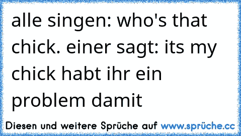 alle singen: who's that chick. einer sagt: its my chick habt ihr ein problem damit