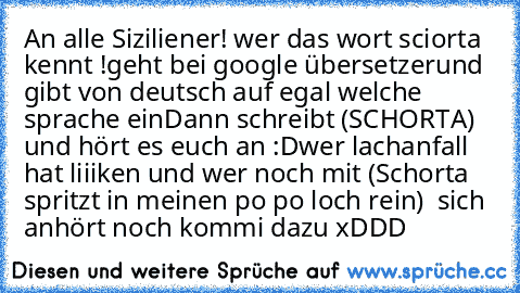 An alle Siziliener! 
wer das wort sciorta kennt !
geht bei google übersetzer
und gibt von deutsch auf egal welche sprache ein
Dann schreibt (SCHORTA) und hört es euch an :D
wer lachanfall hat liiiken 
und wer noch mit (Schorta spritzt in meinen po po loch rein)  sich anhört noch kommi dazu 
xDDD