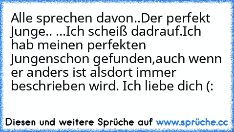 Alle sprechen davon..
Der perfekt Junge.. ♥
...
Ich scheiß dadrauf.
Ich hab meinen perfekten Jungen
schon gefunden,
auch wenn er anders ist als
dort immer beschrieben wird. ♥
Ich liebe dich (: