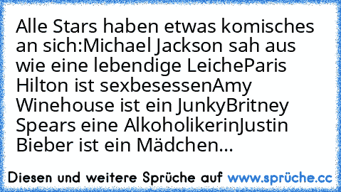 Alle Stars haben etwas komisches an sich:
Michael Jackson sah aus wie eine lebendige Leiche
Paris Hilton ist sexbesessen
Amy Winehouse ist ein Junky
Britney Spears eine Alkoholikerin
Justin Bieber ist ein Mädchen...