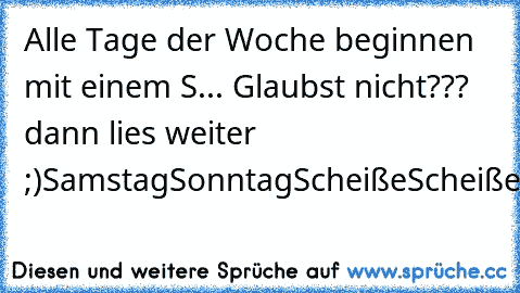 Alle Tage der Woche beginnen mit einem S... Glaubst nicht??? dann lies weiter ;)
Samstag
Sonntag
Scheiße
Scheiße
Scheiße
Scheiße
Scheiße
Samstag
Sonntag
Scheiße
......