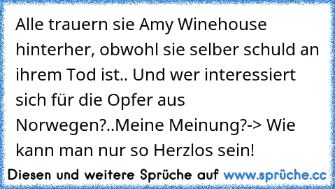 Alle trauern sie Amy Winehouse hinterher, obwohl sie selber schuld an ihrem Tod ist.. Und wer interessiert sich für die Opfer aus Norwegen?..
Meine Meinung?-> Wie kann man nur so Herzlos sein!