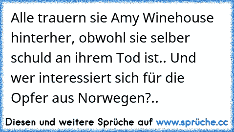 Alle trauern sie Amy Winehouse hinterher, obwohl sie selber schuld an ihrem Tod ist.. Und wer interessiert sich für die Opfer aus Norwegen?..