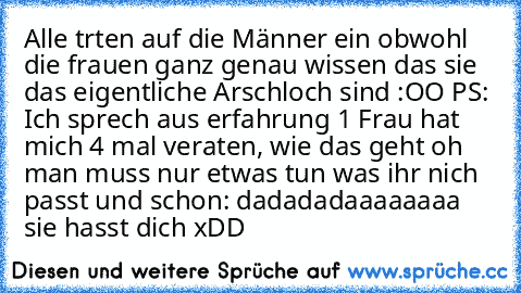 Alle trten auf die Männer ein obwohl die frauen ganz genau wissen das sie das eigentliche Arschloch sind :OO
 PS: Ich sprech aus erfahrung 1 Frau hat mich 4 mal veraten, wie das geht oh man muss nur etwas tun was ihr nich passt und schon: dadadadaaaaaaaa sie hasst dich xDD