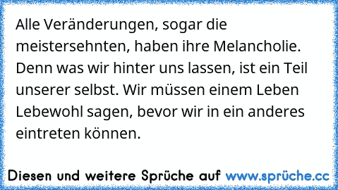 Alle Veränderungen, sogar die meistersehnten, haben ihre Melancholie. Denn was wir hinter uns lassen, ist ein Teil unserer selbst. Wir müssen einem Leben Lebewohl sagen, bevor wir in ein anderes eintreten können.