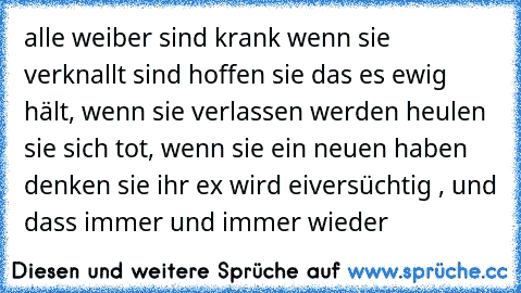 alle weiber sind krank wenn sie verknallt sind hoffen sie das es ewig hält, wenn sie verlassen werden heulen sie sich tot, wenn sie ein neuen haben denken sie ihr ex wird eiversüchtig , und dass immer und immer wieder