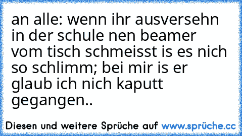 an alle: wenn ihr ausversehn in der schule nen beamer vom tisch schmeisst is es nich so schlimm; bei mir is er glaub ich nich kaputt gegangen..