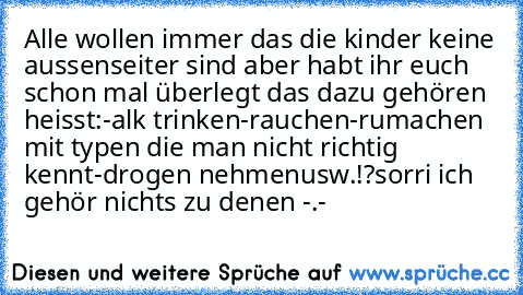 Alle wollen immer das die kinder keine aussenseiter sind aber habt ihr euch schon mal überlegt das dazu gehören heisst:
-alk trinken
-rauchen
-rumachen mit typen die man nicht richtig kennt
-drogen nehmen
usw.!?
sorri ich gehör nichts zu denen -.-