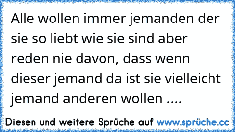 Alle wollen immer jemanden der sie so liebt wie sie sind aber reden nie davon, dass wenn dieser jemand da ist sie vielleicht jemand anderen wollen ....