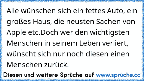 Alle wünschen sich ein fettes Auto, ein großes Haus, die neusten Sachen von Apple etc.
Doch wer den wichtigsten Menschen in seinem Leben verliert, wünscht sich nur noch diesen einen Menschen zurück.