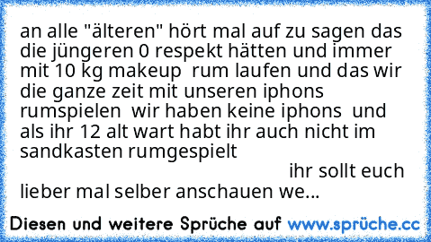 an alle "älteren" hört mal auf zu sagen das die jüngeren 0 respekt hätten und immer mit 10 kg makeup  rum laufen und das wir die ganze zeit mit unseren iphons rumspielen  wir haben keine iphons  und als ihr 12 alt wart habt ihr auch nicht im sandkasten rumgespielt                                                                                           ihr sollt euch lieber mal selber anschauen...