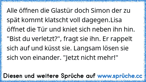 Alle öffnen die Glastür doch Simon der zu spät kommt klatscht voll dagegen.
Lisa öffnet die Tür und kniet sich neben ihn hin. "Bist du verletzt?", fragt sie ihn. Er rappelt sich auf und küsst sie. Langsam lösen sie sich von einander. "Jetzt nicht mehr!"