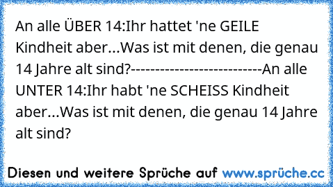 An alle ÜBER 14:
Ihr hattet 'ne GEILE Kindheit aber...
Was ist mit denen, die genau 14 Jahre alt sind?
---------------------------
An alle UNTER 14:
Ihr habt 'ne SCHEISS Kindheit aber...
Was ist mit denen, die genau 14 Jahre alt sind?