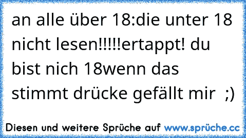 an alle über 18:
die unter 18 nicht lesen!!!!!
ertappt! du bist nich 18
wenn das stimmt drücke gefällt mir  ;)