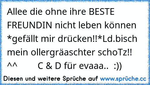 Allee die ohne ihre BESTE FREUNDIN nicht leben können *gefällt mir drücken!!*
Ld.
bisch mein ollergräaschter schoTz!! ^^ ♥ ♥ ♥ ♥ ♥ ♥ ♥ ♥
C & D für evaaa..
♥ ♥ :))