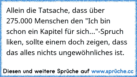 Allein die Tatsache, dass über 275.000 Menschen den "Ich bin schon ein Kapitel für sich..."-Spruch liken, sollte einem doch zeigen, dass das alles nichts ungewöhnliches ist.