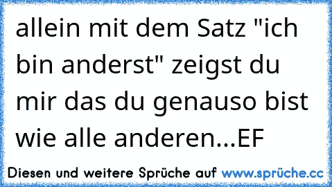 allein mit dem Satz "ich bin anderst" zeigst du mir das du genauso bist wie alle anderen...
EF