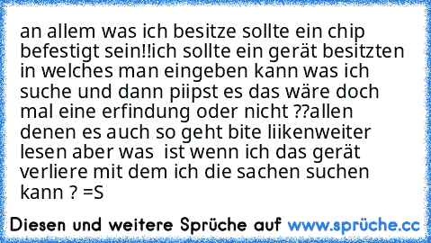 an allem was ich besitze sollte ein chip befestigt sein!!ich sollte ein gerät besitzten in welches man eingeben kann was ich suche und dann piipst es das wäre doch mal eine erfindung oder nicht ??
allen denen es auch so geht bite liiken
weiter lesen 
aber was  ist wenn ich das gerät verliere mit dem ich die sachen suchen kann ? =S