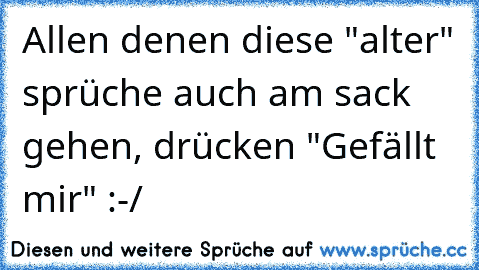 Allen denen diese "alter" sprüche auch am sack gehen, drücken "Gefällt mir" :-/