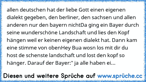 allen deutschen hat der liebe Gott einen eigenen dialekt gegeben, den berliner, den sachsen und allen anderen nur den bayern nicht
Da ging ein Bayer durch seine wunderschöne Landschaft und lies den Kopf hängen weil er keinen eigenen dialekt hat. Dann kam eine﻿ stimme von oben
Hey Bua wosn los mit dir du host de schenste landschaft und lost den kopf so hänger. Darauf der Bayer:" ja alle haben ei...