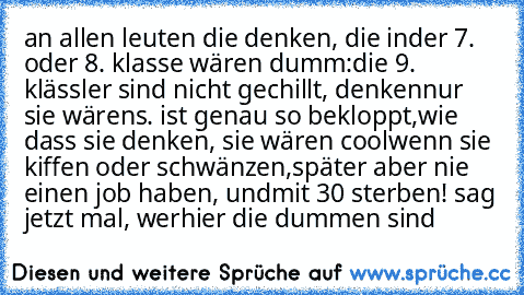 an allen leuten die denken, die in
der 7. oder 8. klasse wären dumm:
die 9. klässler sind nicht gechillt, denken
nur sie wärens. ist genau so bekloppt,
wie dass sie denken, sie wären cool
wenn sie kiffen oder schwänzen,
später aber nie einen job haben, und
mit 30 sterben! sag jetzt mal, wer
hier die dummen sind