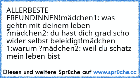 ALLERBESTE FREUNDINNEN!
mädchen1: was gehtn mit deinem leben ?
mädchen2: du hast dich grad scho wider selbst beleidigt!
mädchen 1:warum ?
mädchen2: weil du schatz mein leben bist ♥