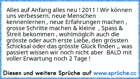 Alles auf Anfang alles neu ! 2011 ! Wir können uns verbessern, neue Menschen kennenlernen , neue Erfahrungen machen , grosse Schritte machen & kleine  , Spass & Streit bekommen , wohlmöglcih auch die grösste oder auch erste Liebe, den grössten Schicksal oder das grösste Glück finden ,, was passiert wissen wir noch nicht aber  BALD mit voller Erwartung noch 2 Tage ! 