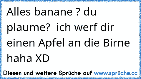 Alles banane ? du plaume?  ich werf dir einen Apfel an die Birne haha XD