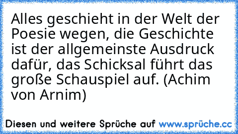 Alles geschieht in der Welt der Poesie wegen, die Geschichte ist der allgemeinste Ausdruck dafür, das Schicksal führt das große Schauspiel auf. (Achim von Arnim)