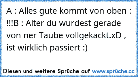 A : Alles gute kommt von oben : !!!
B : Alter du wurdest gerade von ner Taube vollgekackt.
xD , ist wirklich passiert :)