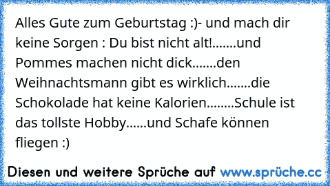 Alles Gute zum Geburtstag :)- und mach dir keine Sorgen : Du bist nicht alt!...
....und Pommes machen nicht dick...
....den Weihnachtsmann gibt es wirklich...
....die Schokolade hat keine Kalorien...
.....Schule ist das tollste Hobby....
..und Schafe können fliegen :)