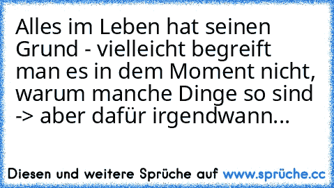 Alles im Leben hat seinen Grund - vielleicht begreift man es in dem Moment nicht, warum manche Dinge so sind -> aber dafür irgendwann...