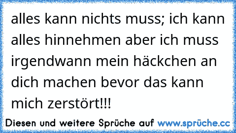 alles kann nichts muss; ich kann alles hinnehmen aber ich muss irgendwann mein häckchen an dich machen bevor das kann mich zerstört!!!