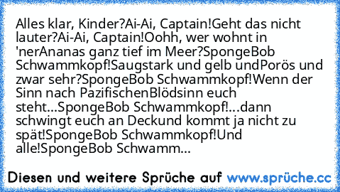 Alles klar, Kinder?
Ai-Ai, Captain!
Geht das nicht lauter?
Ai-Ai, Captain!
Oohh, wer wohnt in 'ner
Ananas ganz tief im Meer?
SpongeBob Schwammkopf!
Saugstark und gelb und
Porös und zwar sehr?
SpongeBob Schwammkopf!
Wenn der Sinn nach Pazifischen
Blödsinn euch steht...
SpongeBob Schwammkopf!
...dann schwingt euch an Deck
und kommt ja nicht zu spät!
SpongeBob Schwammkopf!
Und alle!
SpongeBob Schw...