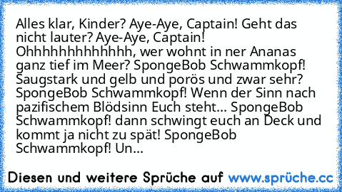 Alles klar, Kinder?
 Aye-Aye, Captain!
 Geht das nicht lauter?
 Aye-Aye, Captain!
 Ohhhhhhhhhhhhh, wer wohnt in ner Ananas ganz tief im Meer?
 SpongeBob Schwammkopf!
 Saugstark und gelb und porös und zwar sehr?
 SpongeBob Schwammkopf!
 Wenn der Sinn nach pazifischem Blödsinn Euch steht...
 SpongeBob Schwammkopf!
 dann schwingt euch an Deck und kommt ja nicht zu spät!
 SpongeBob Schwammkopf!
 Un...