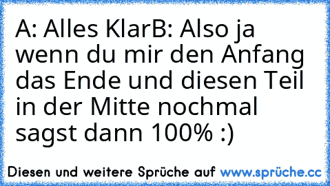 A: Alles Klar
B: Also ja wenn du mir den Anfang das Ende und diesen Teil in der Mitte nochmal sagst dann 100% 
:)